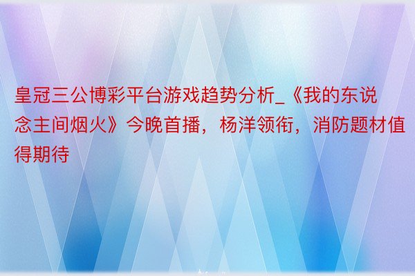 皇冠三公博彩平台游戏趋势分析_《我的东说念主间烟火》今晚首播，杨洋领衔，消防题材值得期待