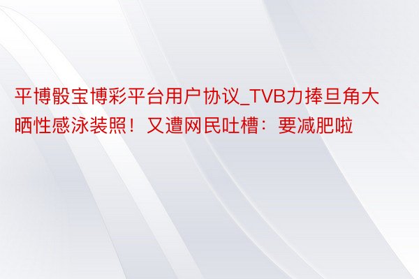 平博骰宝博彩平台用户协议_TVB力捧旦角大晒性感泳装照！又遭网民吐槽：要减肥啦