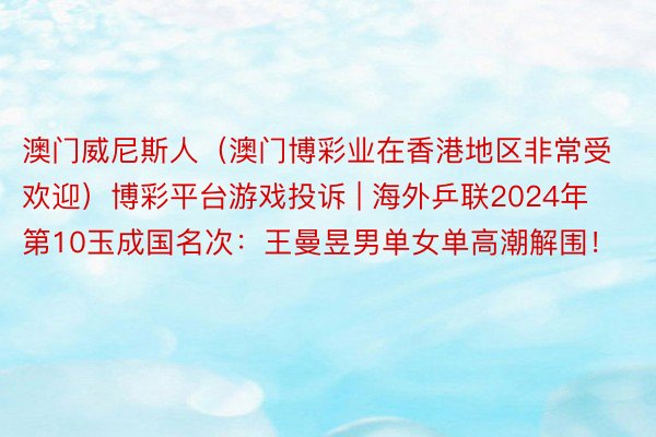 澳门威尼斯人（澳门博彩业在香港地区非常受欢迎）博彩平台游戏投诉 | 海外乒联2024年第10玉成国名次：王曼昱男单女单高潮解围！