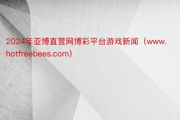 2024年亚博直营网博彩平台游戏新闻（www.hotfreebees.com）