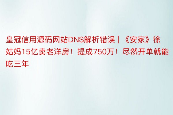 皇冠信用源码网站DNS解析错误 | 《安家》徐姑妈15亿卖老洋房！提成750万！尽然开单就能吃三年