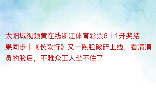 太阳城视频黄在线浙江体育彩票6十1开奖结果同步 | 《长歌行》又一熟脸破碎上线，看清演员的脸后，不雅众王人坐不住了