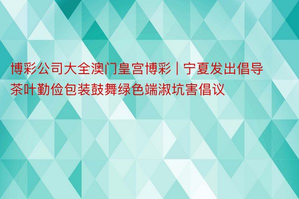 博彩公司大全澳门皇宫博彩 | 宁夏发出倡导茶叶勤俭包装鼓舞绿色端淑坑害倡议