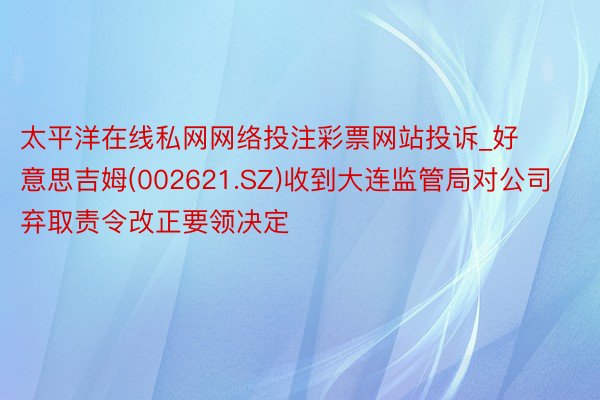 太平洋在线私网网络投注彩票网站投诉_好意思吉姆(002621.SZ)收到大连监管局对公司弃取责令改正要领决定