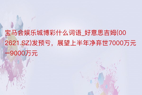 宝马会娱乐城博彩什么词语_好意思吉姆(002621.SZ)发预亏，展望上半年净弃世7000万元–9000万元