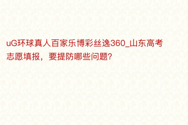 uG环球真人百家乐博彩丝逸360_山东高考志愿填报，要提防哪些问题？