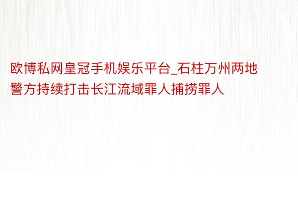 欧博私网皇冠手机娱乐平台_石柱万州两地警方持续打击长江流域罪人捕捞罪人