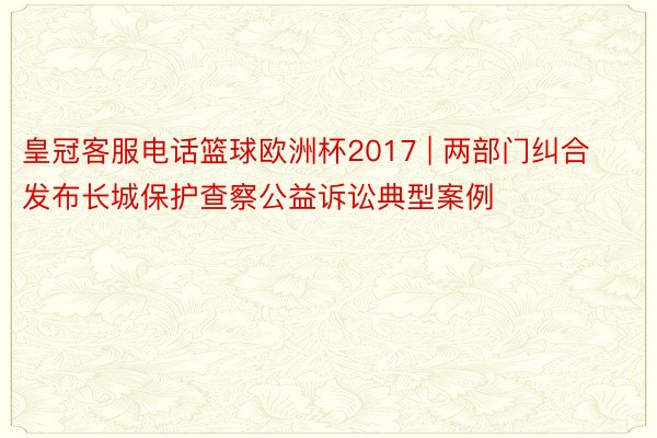 皇冠客服电话篮球欧洲杯2017 | 两部门纠合发布长城保护查察公益诉讼典型案例