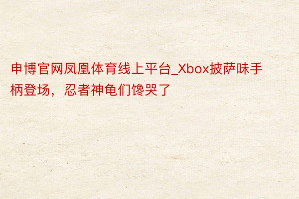 申博官网凤凰体育线上平台_Xbox披萨味手柄登场，忍者神龟们馋哭了