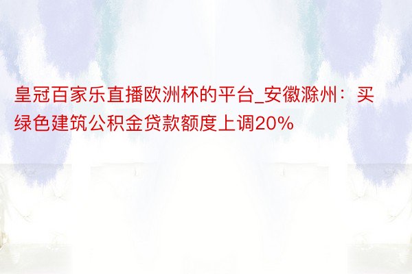 皇冠百家乐直播欧洲杯的平台_安徽滁州：买绿色建筑公积金贷款额度上调20%