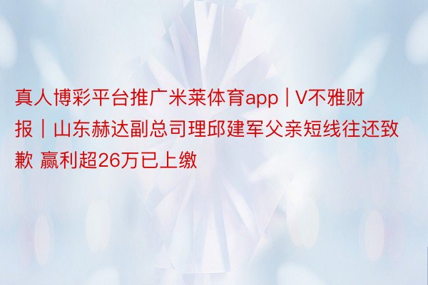 真人博彩平台推广米莱体育app | V不雅财报｜山东赫达副总司理邱建军父亲短线往还致歉 赢利超26万已上缴