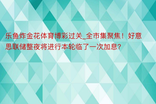 乐鱼炸金花体育博彩过关_全市集聚焦！好意思联储整夜将进行本轮临了一次加息？