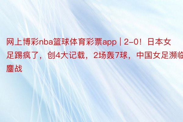 网上博彩nba篮球体育彩票app | 2-0！日本女足踢疯了，创4大记载，2场轰7球，中国女足濒临鏖战