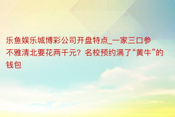 乐鱼娱乐城博彩公司开盘特点_一家三口参不雅清北要花两千元？名校预约满了“黄牛”的钱包