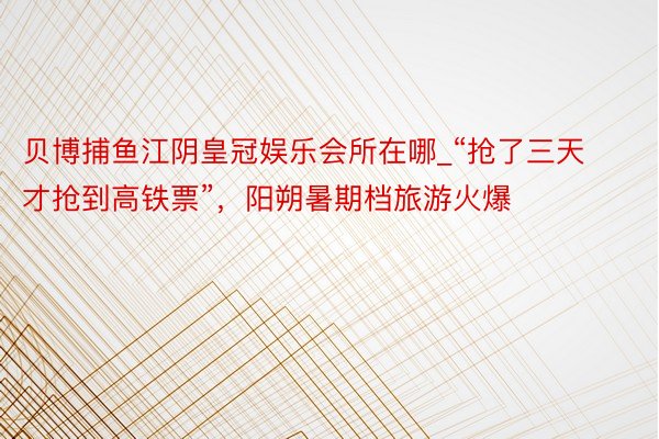 贝博捕鱼江阴皇冠娱乐会所在哪_“抢了三天才抢到高铁票”，阳朔暑期档旅游火爆