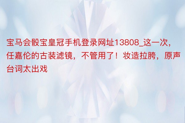 宝马会骰宝皇冠手机登录网址13808_这一次，任嘉伦的古装滤镜，不管用了！妆造拉胯，原声台词太出戏