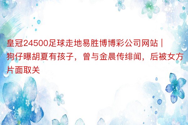 皇冠24500足球走地易胜博博彩公司网站 | 狗仔曝胡夏有孩子，曾与金晨传绯闻，后被女方片面取关