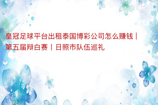 皇冠足球平台出租泰国博彩公司怎么赚钱 | 第五届辩白赛丨日照市队伍巡礼