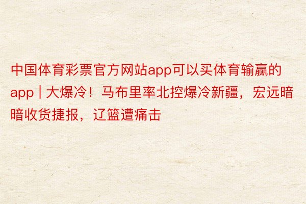 中国体育彩票官方网站app可以买体育输赢的app | 大爆冷！马布里率北控爆冷新疆，宏远暗暗收货捷报，辽篮遭痛击