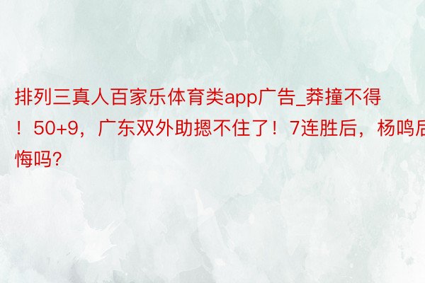 排列三真人百家乐体育类app广告_莽撞不得！50+9，广东双外助摁不住了！7连胜后，杨鸣后悔吗？