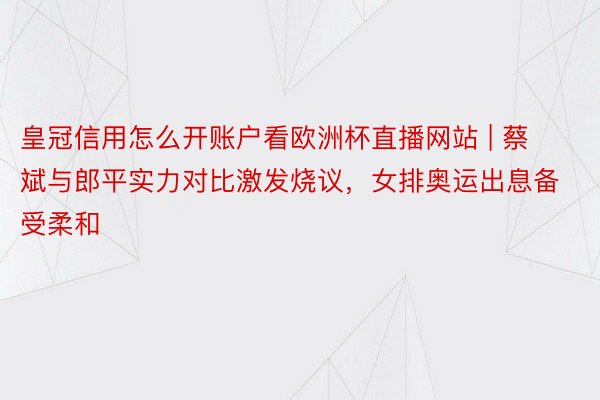 皇冠信用怎么开账户看欧洲杯直播网站 | 蔡斌与郎平实力对比激发烧议，女排奥运出息备受柔和