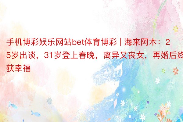 手机博彩娱乐网站bet体育博彩 | 海来阿木：25岁出谈，31岁登上春晚，离异又丧女，再婚后终获幸福