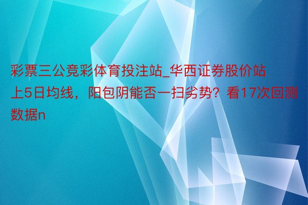 彩票三公竞彩体育投注站_华西证券股价站上5日均线，阳包阴能否一扫劣势？看17次回测数据n