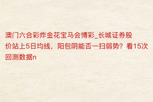 澳门六合彩炸金花宝马会博彩_长城证券股价站上5日均线，阳包阴能否一扫弱势？看15次回测数据n