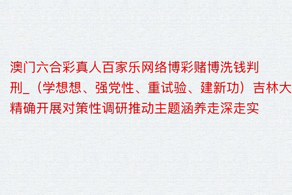 澳门六合彩真人百家乐网络博彩赌博洗钱判刑_（学想想、强党性、重试验、建新功）吉林大学：精确开展对策性调研推动主题涵养走深走实