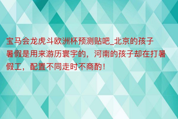 宝马会龙虎斗欧洲杯预测贴吧_北京的孩子暑假是用来游历寰宇的，河南的孩子却在打暑假工，配置不同走时不商酌！