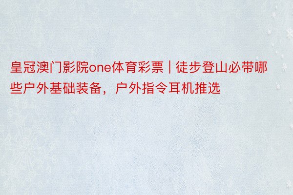 皇冠澳门影院one体育彩票 | 徒步登山必带哪些户外基础装备，户外指令耳机推选