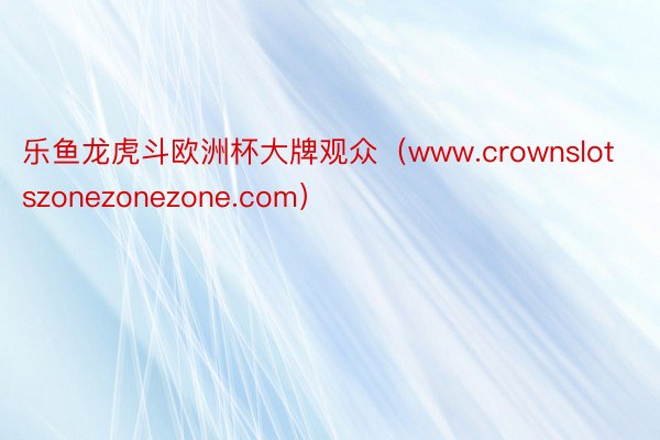 乐鱼龙虎斗欧洲杯大牌观众（www.crownslotszonezonezone.com）