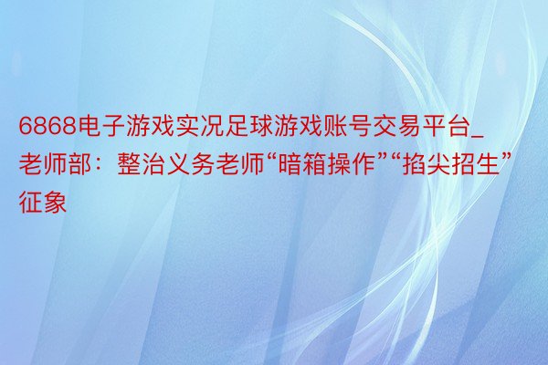 6868电子游戏实况足球游戏账号交易平台_老师部：整治义务老师“暗箱操作”“掐尖招生”征象