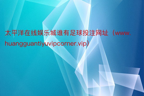 太平洋在线娱乐城谁有足球投注网址（www.huangguantiyuvipcorner.vip）