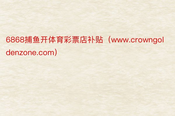 6868捕鱼开体育彩票店补贴（www.crowngoldenzone.com）