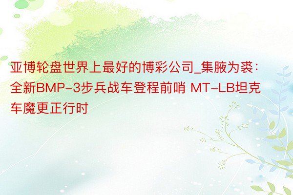 亚博轮盘世界上最好的博彩公司_集腋为裘：全新BMP-3步兵战车登程前哨 MT-LB坦克车魔更正行时