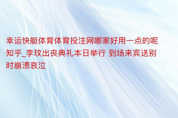 幸运快艇体育体育投注网哪家好用一点的呢知乎_李玟出丧典礼本日举行 到场来宾送别时崩溃哀泣