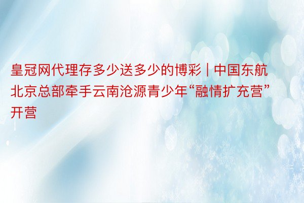 皇冠网代理存多少送多少的博彩 | 中国东航北京总部牵手云南沧源青少年“融情扩充营”开营