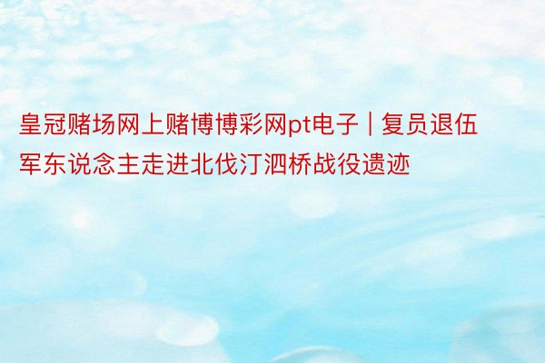 皇冠赌场网上赌博博彩网pt电子 | 复员退伍军东说念主走进北伐汀泗桥战役遗迹