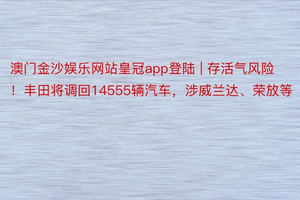 澳门金沙娱乐网站皇冠app登陆 | 存活气风险！丰田将调回14555辆汽车，涉威兰达、荣放等