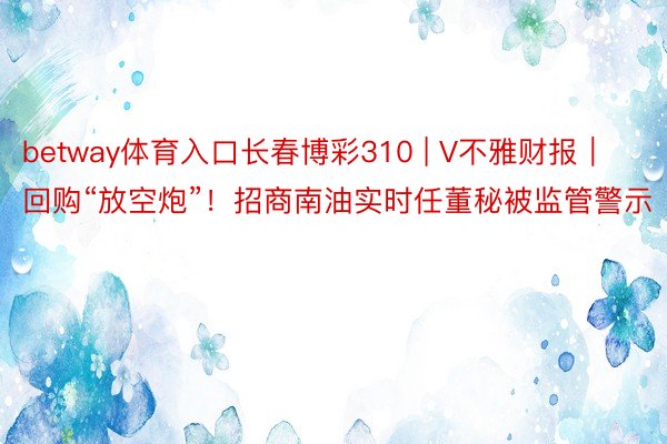 betway体育入口长春博彩310 | V不雅财报｜回购“放空炮”！招商南油实时任董秘被监管警示