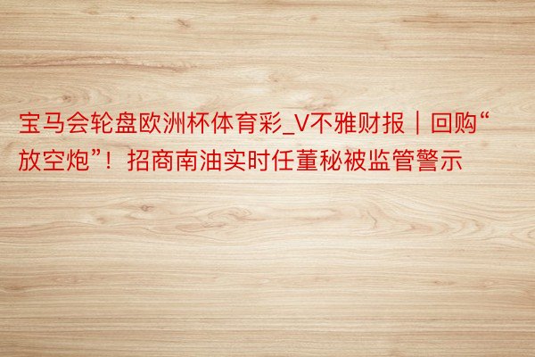 宝马会轮盘欧洲杯体育彩_V不雅财报｜回购“放空炮”！招商南油实时任董秘被监管警示