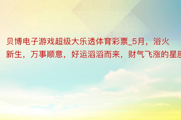 贝博电子游戏超级大乐透体育彩票_5月，浴火新生，万事顺意，好运滔滔而来，财气飞涨的星座