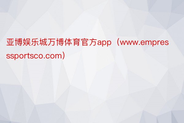 亚博娱乐城万博体育官方app（www.empresssportsco.com）