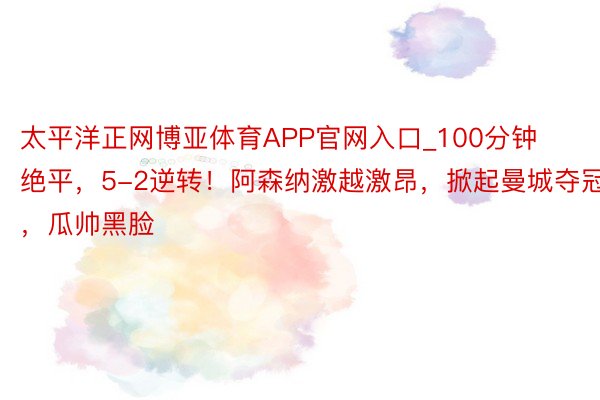 太平洋正网博亚体育APP官网入口_100分钟绝平，5-2逆转！阿森纳激越激昂，掀起曼城夺冠，瓜帅黑脸