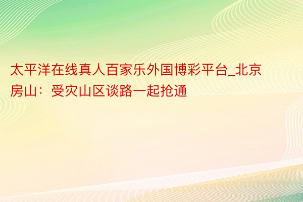 太平洋在线真人百家乐外国博彩平台_北京房山：受灾山区谈路一起抢通