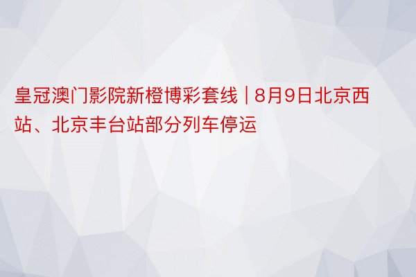 皇冠澳门影院新橙博彩套线 | 8月9日北京西站、北京丰台站部分列车停运