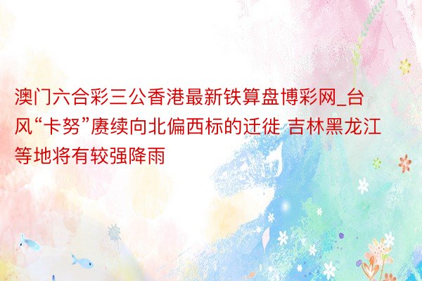 澳门六合彩三公香港最新铁算盘博彩网_台风“卡努”赓续向北偏西标的迁徙 吉林黑龙江等地将有较强降雨