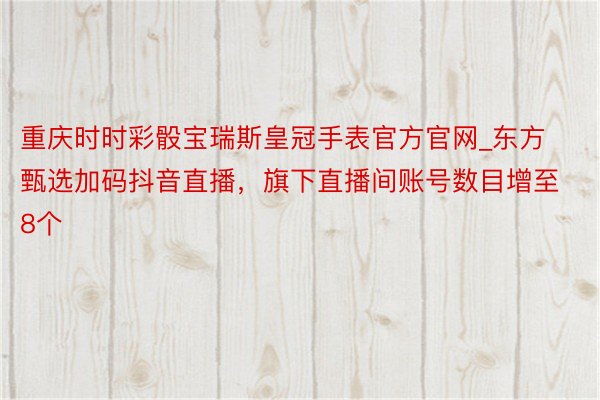 重庆时时彩骰宝瑞斯皇冠手表官方官网_东方甄选加码抖音直播，旗下直播间账号数目增至8个