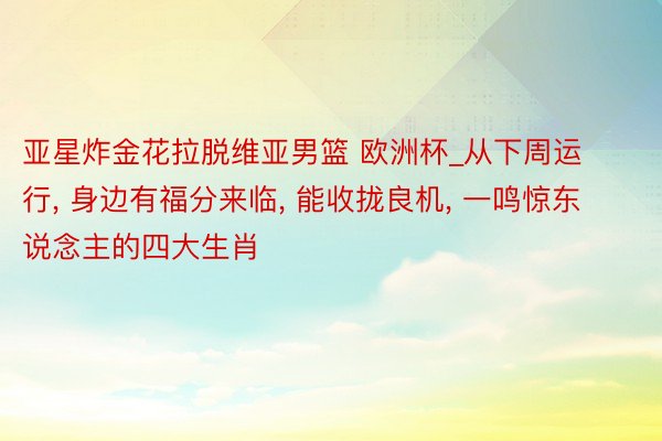 亚星炸金花拉脱维亚男篮 欧洲杯_从下周运行, 身边有福分来临, 能收拢良机, 一鸣惊东说念主的四大生肖